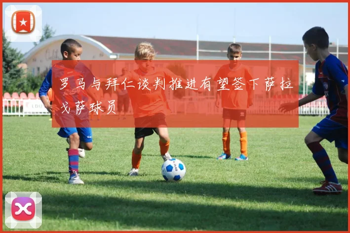 罗马与拜仁谈判推进有望签下萨拉戈萨球员