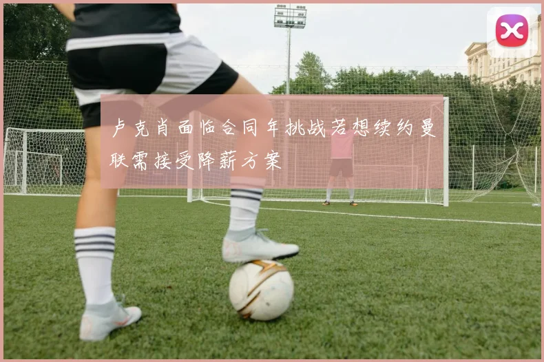 卢克肖面临合同年挑战若想续约曼联需接受降薪方案