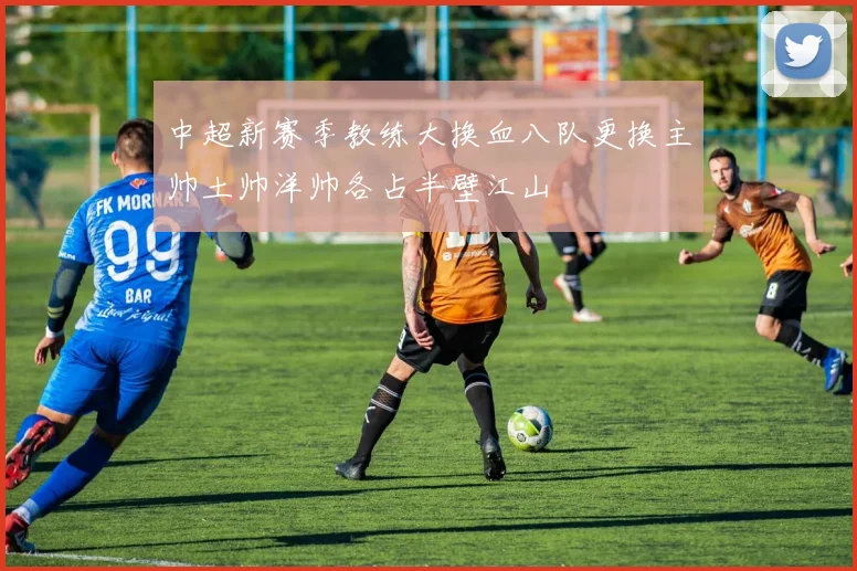 中超新赛季教练大换血八队更换主帅土帅洋帅各占半壁江山