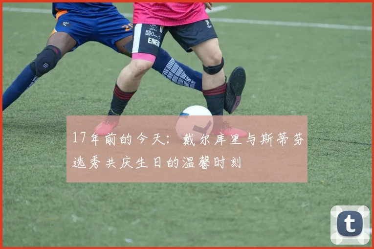 17年前的今天：戴尔库里与斯蒂芬选秀共庆生日的温馨时刻