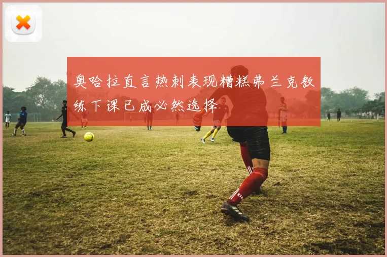奥哈拉直言热刺表现糟糕弗兰克教练下课已成必然选择
