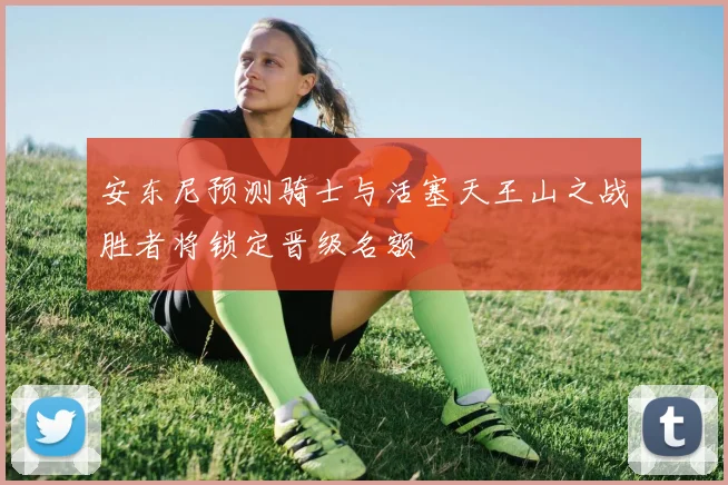 安东尼预测骑士与活塞天王山之战胜者将锁定晋级名额