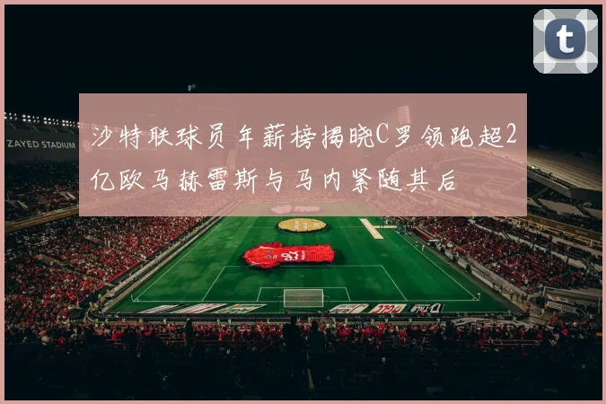 沙特联球员年薪榜揭晓C罗领跑超2亿欧马赫雷斯与马内紧随其后
