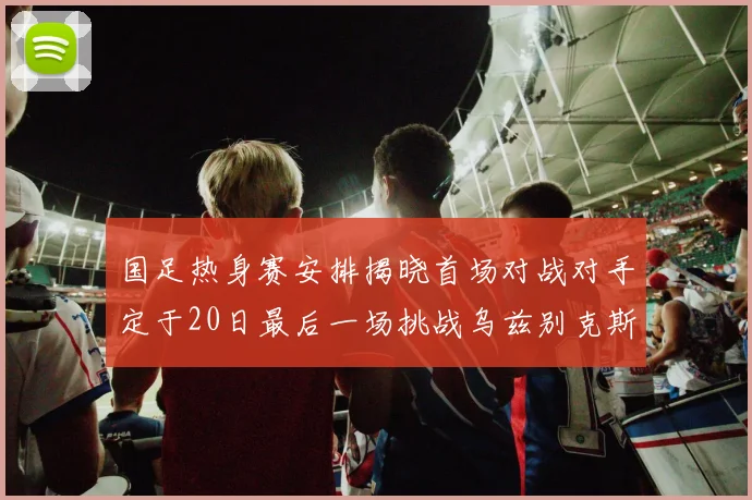 国足热身赛安排揭晓首场对战对手定于20日最后一场挑战乌兹别克斯坦
