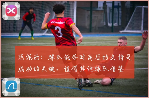 范佩西：球队低谷时高层的支持是成功的关键，值得其他球队借鉴