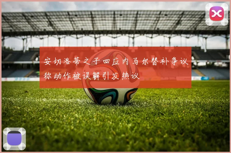 安切洛蒂之子回应内马尔替补争议称动作被误解引发热议