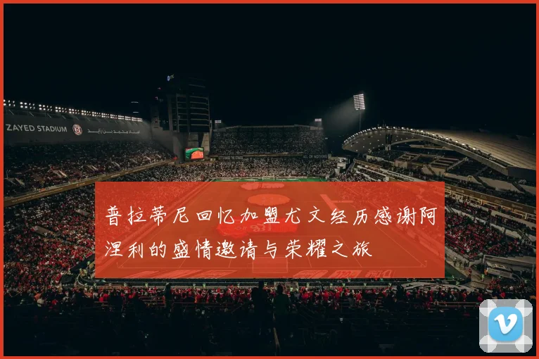 普拉蒂尼回忆加盟尤文经历感谢阿涅利的盛情邀请与荣耀之旅