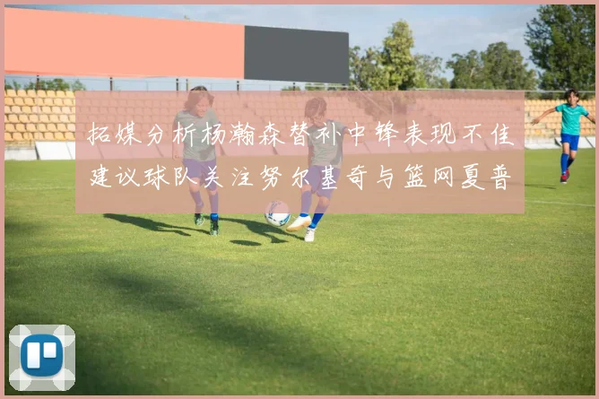 拓媒分析杨瀚森替补中锋表现不佳建议球队关注努尔基奇与篮网夏普