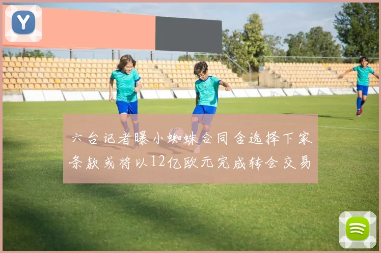 六台记者曝小蜘蛛合同含选择下家条款或将以12亿欧元完成转会交易