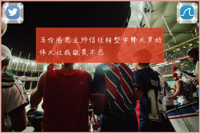 马伦感恩主帅信任转型中锋大罗的伟大让我敬畏不已