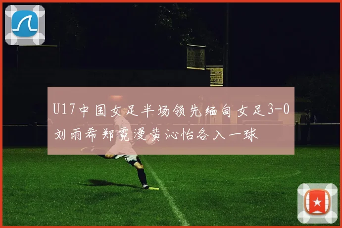 U17中国女足半场领先缅甸女足3-0刘雨希郑霓漫黄沁怡各入一球