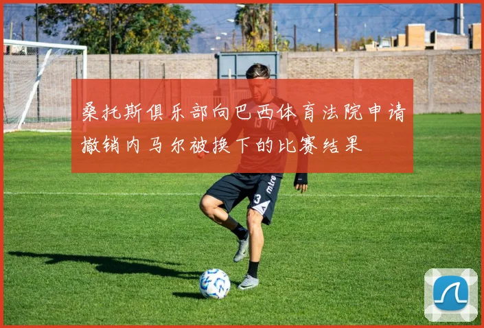 桑托斯俱乐部向巴西体育法院申请撤销内马尔被换下的比赛结果
