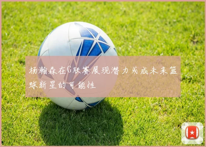 杨瀚森在G联赛展现潜力或成未来篮球新星的可能性