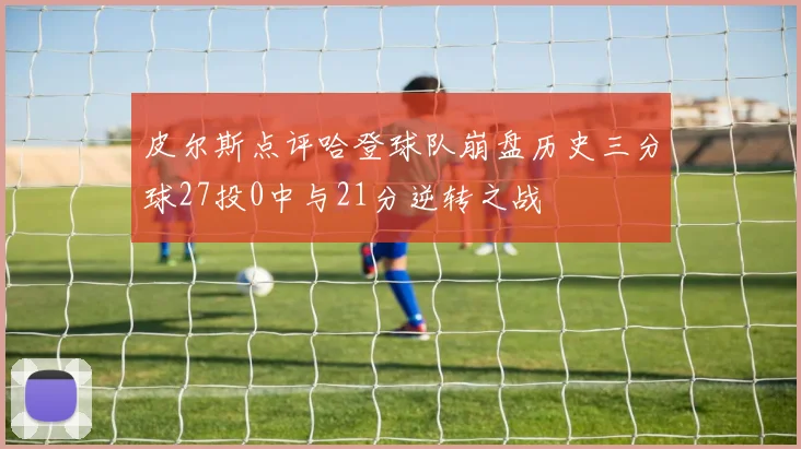 皮尔斯点评哈登球队崩盘历史三分球27投0中与21分逆转之战