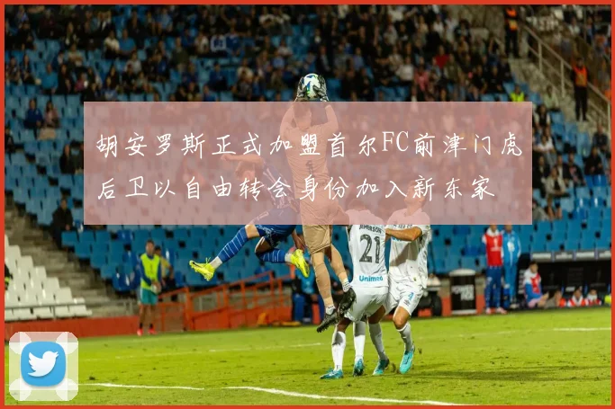 胡安罗斯正式加盟首尔FC前津门虎后卫以自由转会身份加入新东家