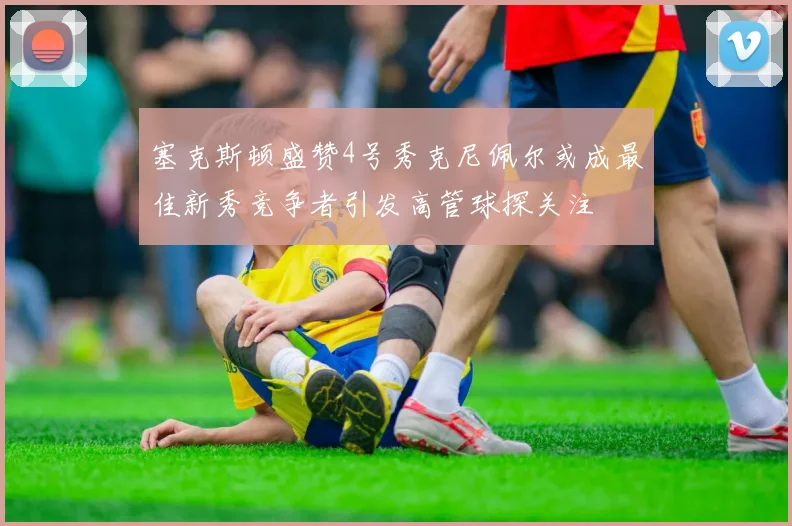 塞克斯顿盛赞4号秀克尼佩尔或成最佳新秀竞争者引发高管球探关注