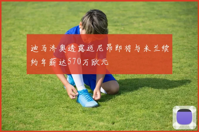 迪马济奥透露迈尼昂即将与米兰续约年薪达570万欧元
