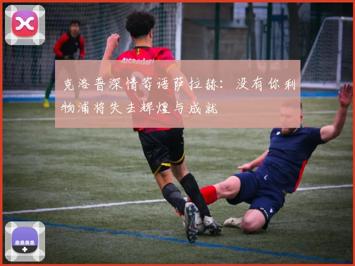 克洛普深情寄语萨拉赫：没有你利物浦将失去辉煌与成就