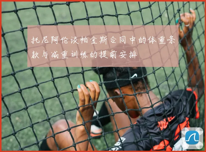 托尼阿伦谈帕金斯合同中的体重条款与减重训练的提前安排