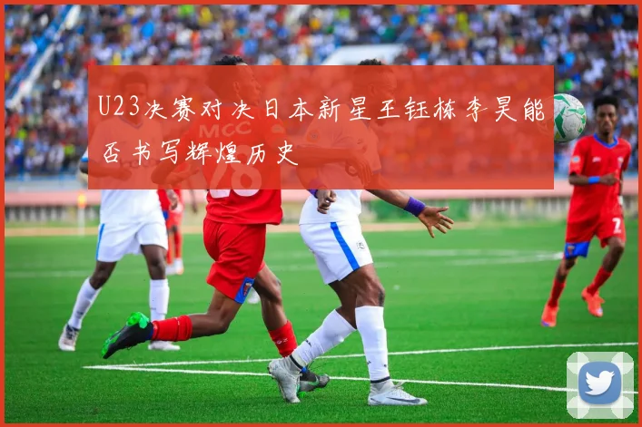 U23决赛对决日本新星王钰栋李昊能否书写辉煌历史