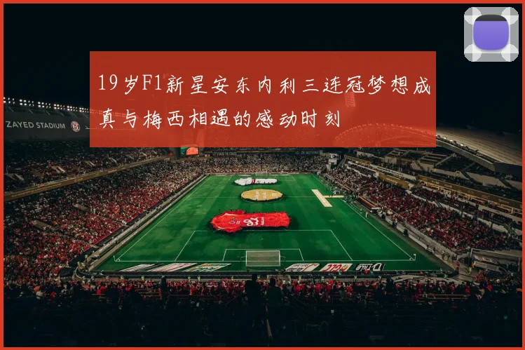 19岁F1新星安东内利三连冠梦想成真与梅西相遇的感动时刻