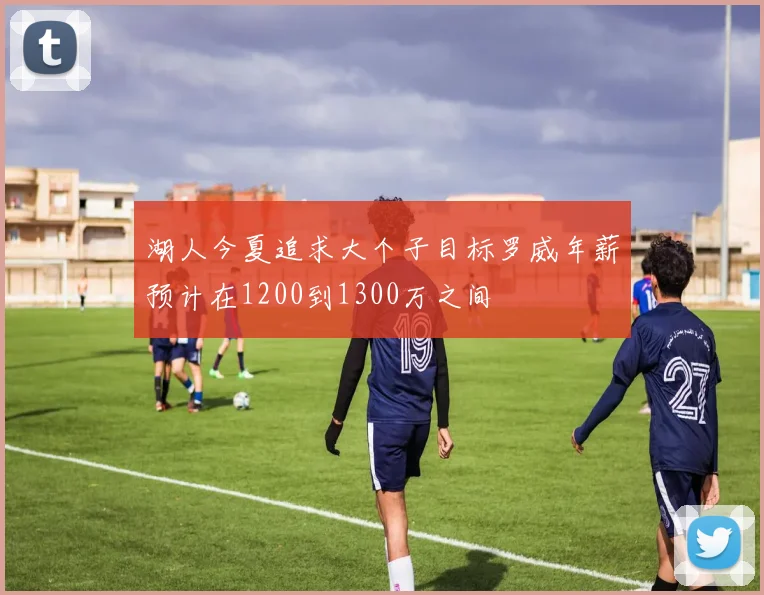 湖人今夏追求大个子目标罗威年薪预计在1200到1300万之间