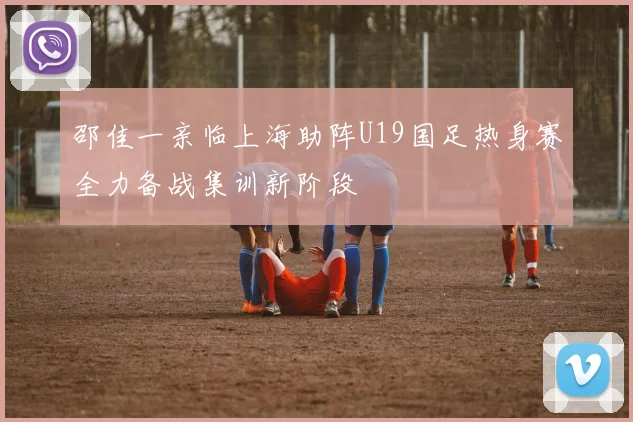 邵佳一亲临上海助阵U19国足热身赛全力备战集训新阶段