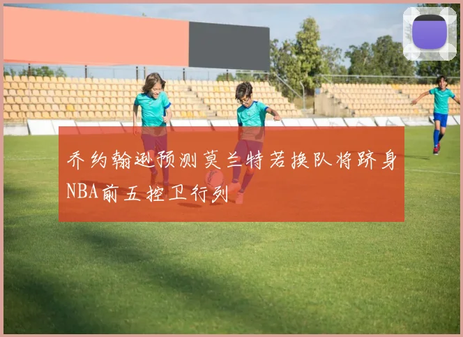 乔约翰逊预测莫兰特若换队将跻身NBA前五控卫行列